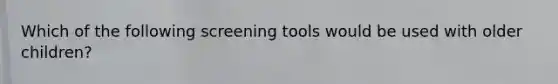 Which of the following screening tools would be used with older children?