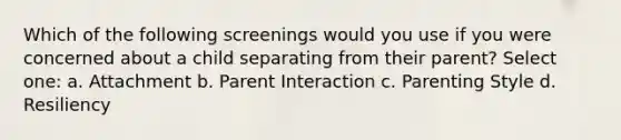 Which of the following screenings would you use if you were concerned about a child separating from their parent? Select one: a. Attachment b. Parent Interaction c. Parenting Style d. Resiliency