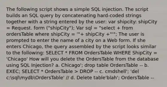 The following script shows a simple SQL injection. The script builds an SQL query by concatenating hard-coded strings together with a string entered by the user: var shipcity: shipCity = Request. form ("shipCity"); Var sql = "select + from ordersTable where shipCity = '"+ shipCity +"'"; The user is prompted to enter the name of a city on a Web form. If she enters Chicago, the query assembled by the script looks similar to the following: SELECT * FROM OrdersTable WHERE ShipCity = 'Chicago' How will you delete the OrdersTable from the database using SQL Injection? a. Chicago'; drop table OrdersTable -- b. EXEC; SELECT * OrdersTable > DROP -- c. cmdshell'; 'del c:sqlmydbOrdersTable' // d. Delete table'blah'; OrdersTable --