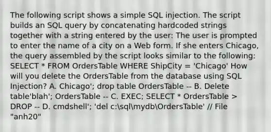 The following script shows a simple SQL injection. The script builds an SQL query by concatenating hardcoded strings together with a string entered by the user: The user is prompted to enter the name of a city on a Web form. If she enters Chicago, the query assembled by the script looks similar to the following: SELECT * FROM OrdersTable WHERE ShipCity = 'Chicago' How will you delete the OrdersTable from the database using SQL Injection? A. Chicago'; drop table OrdersTable -- B. Delete table'blah'; OrdersTable -- C. EXEC; SELECT * OrdersTable > DROP -- D. cmdshell'; 'del c:sqlmydbOrdersTable' // File "anh20"