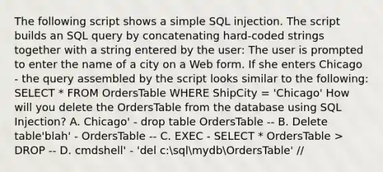 The following script shows a simple SQL injection. The script builds an SQL query by concatenating hard-coded strings together with a string entered by the user: The user is prompted to enter the name of a city on a Web form. If she enters Chicago - the query assembled by the script looks similar to the following: SELECT * FROM OrdersTable WHERE ShipCity = 'Chicago' How will you delete the OrdersTable from the database using SQL Injection? A. Chicago' - drop table OrdersTable -- B. Delete table'blah' - OrdersTable -- C. EXEC - SELECT * OrdersTable > DROP -- D. cmdshell' - 'del c:sqlmydbOrdersTable' //