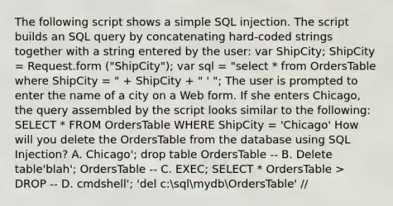 The following script shows a simple SQL injection. The script builds an SQL query by concatenating hard-coded strings together with a string entered by the user: var ShipCity; ShipCity = Request.form ("ShipCity"); var sql = "select * from OrdersTable where ShipCity = " + ShipCity + " ' "; The user is prompted to enter the name of a city on a Web form. If she enters Chicago, the query assembled by the script looks similar to the following: SELECT * FROM OrdersTable WHERE ShipCity = 'Chicago' How will you delete the OrdersTable from the database using SQL Injection? A. Chicago'; drop table OrdersTable -- B. Delete table'blah'; OrdersTable -- C. EXEC; SELECT * OrdersTable > DROP -- D. cmdshell'; 'del c:sqlmydbOrdersTable' //