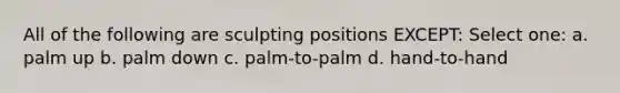 All of the following are sculpting positions EXCEPT: Select one: a. palm up b. palm down c. palm-to-palm d. hand-to-hand