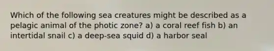 Which of the following sea creatures might be described as a pelagic animal of the photic zone? a) a coral reef fish b) an intertidal snail c) a deep-sea squid d) a harbor seal