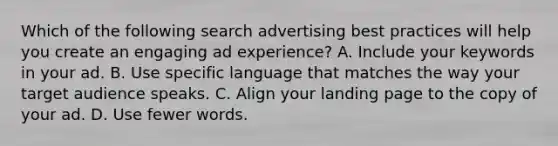 Which of the following search advertising best practices will help you create an engaging ad experience? A. Include your keywords in your ad. B. Use specific language that matches the way your target audience speaks. C. Align your landing page to the copy of your ad. D. Use fewer words.