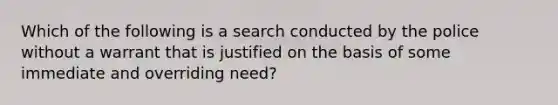 Which of the following is a search conducted by the police without a warrant that is justified on the basis of some immediate and overriding need?