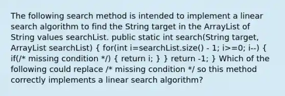 The following search method is intended to implement a linear search algorithm to find the String target in the ArrayList of String values searchList. public static int search(String target, ArrayList searchList) ( for(int i=searchList.size() - 1; i>=0; i--) { if(/* missing condition */) { return i; ) } return -1; } Which of the following could replace /* missing condition */ so this method correctly implements a linear search algorithm?