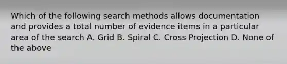 Which of the following search methods allows documentation and provides a total number of evidence items in a particular area of the search A. Grid B. Spiral C. Cross Projection D. None of the above