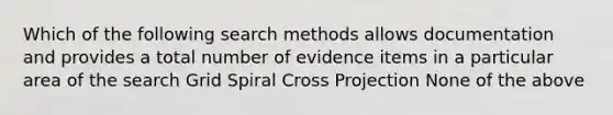 Which of the following search methods allows documentation and provides a total number of evidence items in a particular area of the search Grid Spiral Cross Projection None of the above