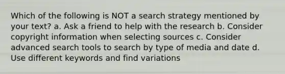 Which of the following is NOT a search strategy mentioned by your text? a. Ask a friend to help with the research b. Consider copyright information when selecting sources c. Consider advanced search tools to search by type of media and date d. Use different keywords and find variations