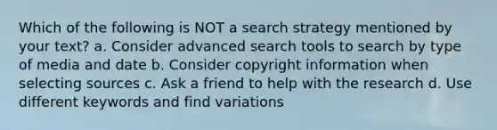 Which of the following is NOT a search strategy mentioned by your text? a. Consider advanced search tools to search by type of media and date b. Consider copyright information when selecting sources c. Ask a friend to help with the research d. Use different keywords and find variations