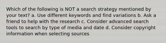 Which of the following is NOT a search strategy mentioned by your text? a. Use different keywords and find variations b. Ask a friend to help with the research c. Consider advanced search tools to search by type of media and date d. Consider copyright information when selecting sources