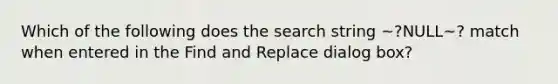 Which of the following does the search string ~?NULL~? match when entered in the Find and Replace dialog box?