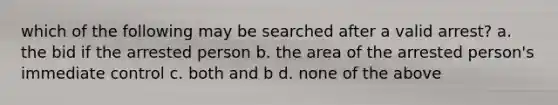 which of the following may be searched after a valid arrest? a. the bid if the arrested person b. the area of the arrested person's immediate control c. both and b d. none of the above