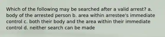 Which of the following may be searched after a valid arrest? a. body of the arrested person b. area within arrestee's immediate control c. both their body and the area within their immediate control d. neither search can be made