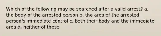 Which of the following may be searched after a valid arrest? a. the body of the arrested person b. the area of the arrested person's immediate control c. both their body and the immediate area d. neither of these