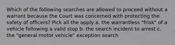 Which of the following searches are allowed to proceed without a warrant because the Court was concerned with protecting the safety of officers? Pick all the apply a. the warrantless "frisk" of a vehicle following a valid stop b. the search incident to arrest c. the "general motor vehicle" exception search