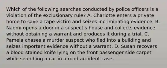 Which of the following searches conducted by police officers is a violation of the exclusionary rule? A. Charlotte enters a private home to save a rape victim and seizes incriminating evidence. B. Naomi opens a door in a suspect's house and collects evidence without obtaining a warrant and produces it during a trial. C. Pamela chases a murder suspect who fled into a building and seizes important evidence without a warrant. D. Susan recovers a blood-stained knife lying on the front passenger side carpet while searching a car in a road accident case.