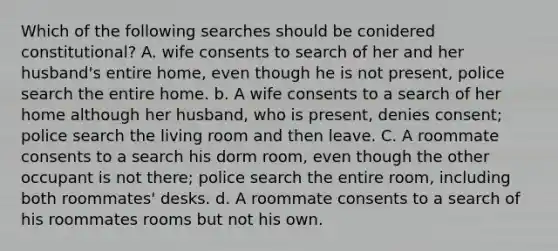 Which of the following searches should be conidered constitutional? A. wife consents to search of her and her husband's entire home, even though he is not present, police search the entire home. b. A wife consents to a search of her home although her husband, who is present, denies consent; police search the living room and then leave. C. A roommate consents to a search his dorm room, even though the other occupant is not there; police search the entire room, including both roommates' desks. d. A roommate consents to a search of his roommates rooms but not his own.