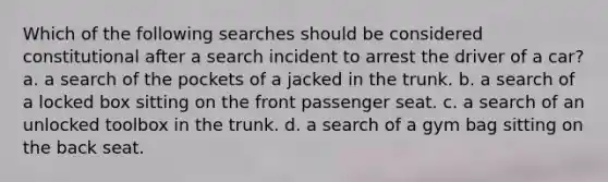 Which of the following searches should be considered constitutional after a search incident to arrest the driver of a car? a. a search of the pockets of a jacked in the trunk. b. a search of a locked box sitting on the front passenger seat. c. a search of an unlocked toolbox in the trunk. d. a search of a gym bag sitting on the back seat.