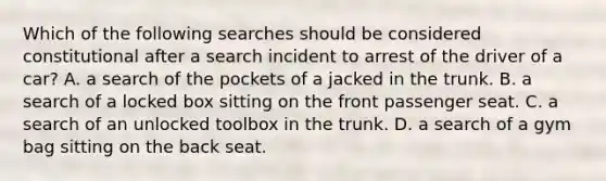 Which of the following searches should be considered constitutional after a search incident to arrest of the driver of a car? A. a search of the pockets of a jacked in the trunk. B. a search of a locked box sitting on the front passenger seat. C. a search of an unlocked toolbox in the trunk. D. a search of a gym bag sitting on the back seat.