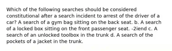 Which of the following searches should be considered constitutional after a search incident to arrest of the driver of a car? A search of a gym bag sitting on the back seat. b. A search of a locked box sitting on the front passenger seat. -2iend c. A search of an unlocked toolbox in the trunk d. A search of the pockets of a jacket in the trunk.