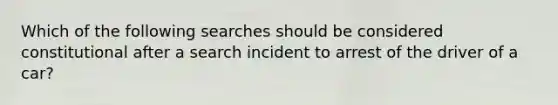 Which of the following searches should be considered constitutional after a search incident to arrest of the driver of a car?