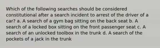 Which of the following searches should be considered constitutional after a search incident to arrest of the driver of a car? a. A search of a gym bag sitting on the back seat b. A search of a locked box sitting on the front passenger seat c. A search of an unlocked toolbox in the trunk d. A search of the pockets of a jack in the trunk