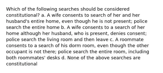 Which of the following searches should be considered constitutional? a. A wife consents to search of her and her husband's entire home, even though he is not present; police search the entire home b. A wife consents to a search of her home although her husband, who is present, denies consent; police search the living room and then leave c. A roommate consents to a search of his dorm room, even though the other occupant is not there; police search the entire room, including both roommates' desks d. None of the above searches are constitutional