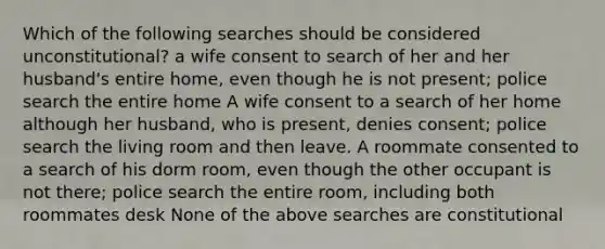 Which of the following searches should be considered unconstitutional? a wife consent to search of her and her husband's entire home, even though he is not present; police search the entire home A wife consent to a search of her home although her husband, who is present, denies consent; police search the living room and then leave. A roommate consented to a search of his dorm room, even though the other occupant is not there; police search the entire room, including both roommates desk None of the above searches are constitutional