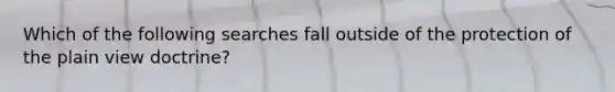 Which of the following searches fall outside of the protection of the plain view doctrine?