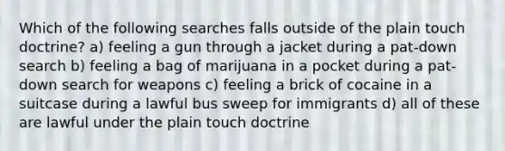 Which of the following searches falls outside of the plain touch doctrine? a) feeling a gun through a jacket during a pat-down search b) feeling a bag of marijuana in a pocket during a pat-down search for weapons c) feeling a brick of cocaine in a suitcase during a lawful bus sweep for immigrants d) all of these are lawful under the plain touch doctrine