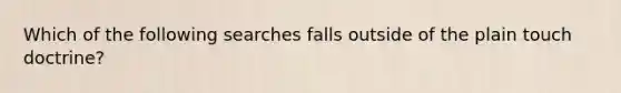 Which of the following searches falls outside of the plain touch doctrine?