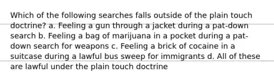 Which of the following searches falls outside of the plain touch doctrine? a. Feeling a gun through a jacket during a pat-down search b. Feeling a bag of marijuana in a pocket during a pat-down search for weapons c. Feeling a brick of cocaine in a suitcase during a lawful bus sweep for immigrants d. All of these are lawful under the plain touch doctrine