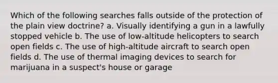 Which of the following searches falls outside of the protection of the plain view doctrine?​ ​a. Visually identifying a gun in a lawfully stopped vehicle ​b. The use of low-altitude helicopters to search open fields c. ​The use of high-altitude aircraft to search open fields ​d. The use of thermal imaging devices to search for marijuana in a suspect's house or garage