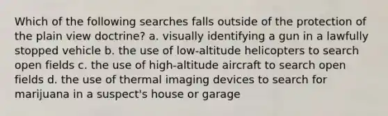 Which of the following searches falls outside of the protection of the plain view doctrine? a. visually identifying a gun in a lawfully stopped vehicle b. the use of low-altitude helicopters to search open fields c. the use of high-altitude aircraft to search open fields d. the use of thermal imaging devices to search for marijuana in a suspect's house or garage