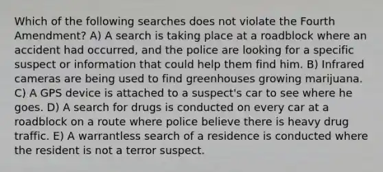 Which of the following searches does not violate the Fourth Amendment? A) A search is taking place at a roadblock where an accident had occurred, and the police are looking for a specific suspect or information that could help them find him. B) Infrared cameras are being used to find greenhouses growing marijuana. C) A GPS device is attached to a suspect's car to see where he goes. D) A search for drugs is conducted on every car at a roadblock on a route where police believe there is heavy drug traffic. E) A warrantless search of a residence is conducted where the resident is not a terror suspect.