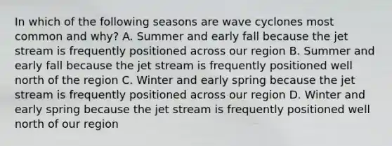 In which of the following seasons are wave cyclones most common and why? A. Summer and early fall because the jet stream is frequently positioned across our region B. Summer and early fall because the jet stream is frequently positioned well north of the region C. Winter and early spring because the jet stream is frequently positioned across our region D. Winter and early spring because the jet stream is frequently positioned well north of our region