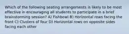 Which of the following seating arrangements is likely to be most effective in encouraging all students to participate in a brief brainstorming session? A) Fishbowl B) Horizontal rows facing the front C) Clusters of four D) Horizontal rows on opposite sides facing each other