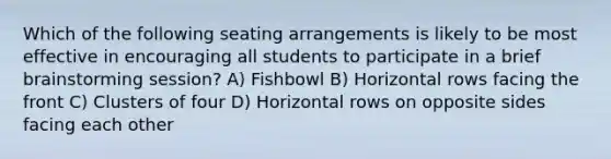 Which of the following seating arrangements is likely to be most effective in encouraging all students to participate in a brief brainstorming session? A) Fishbowl B) Horizontal rows facing the front C) Clusters of four D) Horizontal rows on opposite sides facing each other