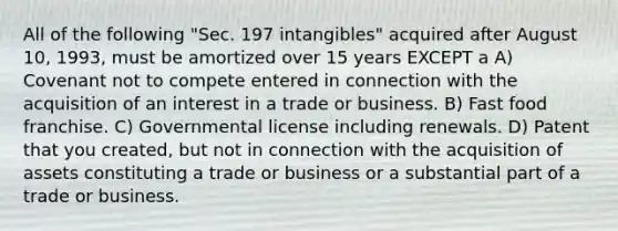 All of the following "Sec. 197 intangibles" acquired after August 10, 1993, must be amortized over 15 years EXCEPT a A) Covenant not to compete entered in connection with the acquisition of an interest in a trade or business. B) Fast food franchise. C) Governmental license including renewals. D) Patent that you created, but not in connection with the acquisition of assets constituting a trade or business or a substantial part of a trade or business.