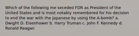 Which of the following me seceded FDR as President of the United States and is most notably remembered for his decision to end the war with the Japanese by using the A-bomb? a. Dwight D. Eisenhower b. Harry Truman c. John F. Kennedy d. Ronald Reagan