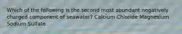 Which of the following is the second most abundant negatively charged component of seawater? Calcium Chloride Magnesium Sodium Sulfate