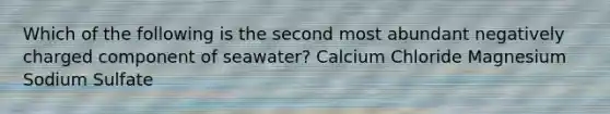 Which of the following is the second most abundant negatively charged component of seawater? Calcium Chloride Magnesium Sodium Sulfate