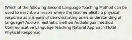 Which of the following Second Language Teaching Method can be used to describe a lesson where the teacher elicits a physical response as a means of demonstrating one's understanding of language? Audio-kinesthetic method Audiolingual method Communicative Language Teaching Natural Approach (Total Physical Response)