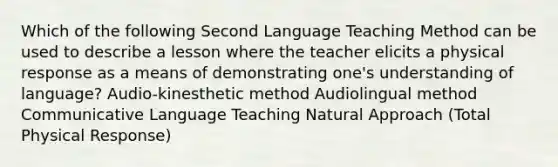 Which of the following Second Language Teaching Method can be used to describe a lesson where the teacher elicits a physical response as a means of demonstrating one's understanding of language? Audio-kinesthetic method Audiolingual method Communicative Language Teaching Natural Approach (Total Physical Response)