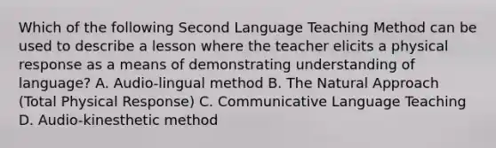 Which of the following Second Language Teaching Method can be used to describe a lesson where the teacher elicits a physical response as a means of demonstrating understanding of language? A. Audio-lingual method B. The Natural Approach (Total Physical Response) C. Communicative Language Teaching D. Audio-kinesthetic method