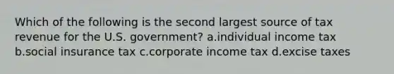 Which of the following is the second largest source of tax revenue for the U.S. government? a.individual income tax b.social insurance tax c.corporate income tax d.excise taxes