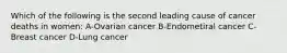 Which of the following is the second leading cause of cancer deaths in women: A-Ovarian cancer B-Endometiral cancer C-Breast cancer D-Lung cancer