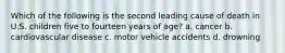 Which of the following is the second leading cause of death in U.S. children five to fourteen years of age? a. cancer b. cardiovascular disease c. motor vehicle accidents d. drowning